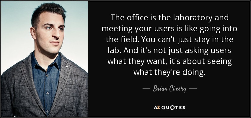 The office is the laboratory and meeting your users is like going into the field. You can't just stay in the lab. And it's not just asking users what they want, it's about seeing what they're doing. - Brian Chesky