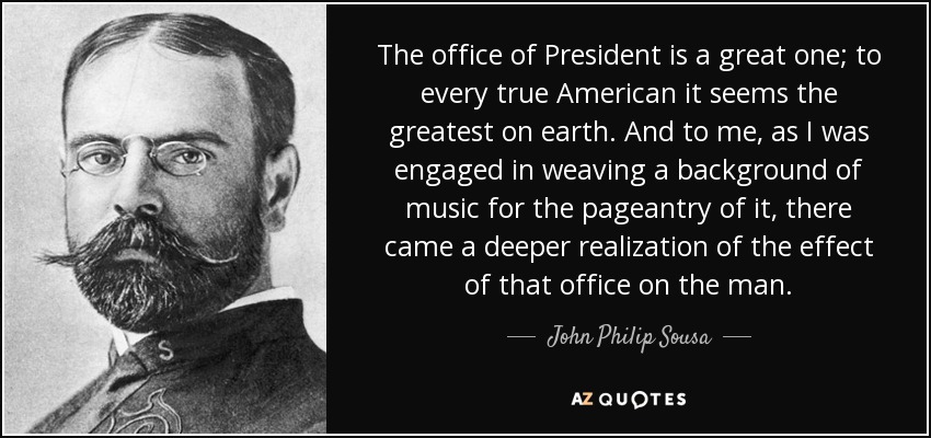 The office of President is a great one; to every true American it seems the greatest on earth. And to me, as I was engaged in weaving a background of music for the pageantry of it, there came a deeper realization of the effect of that office on the man. - John Philip Sousa
