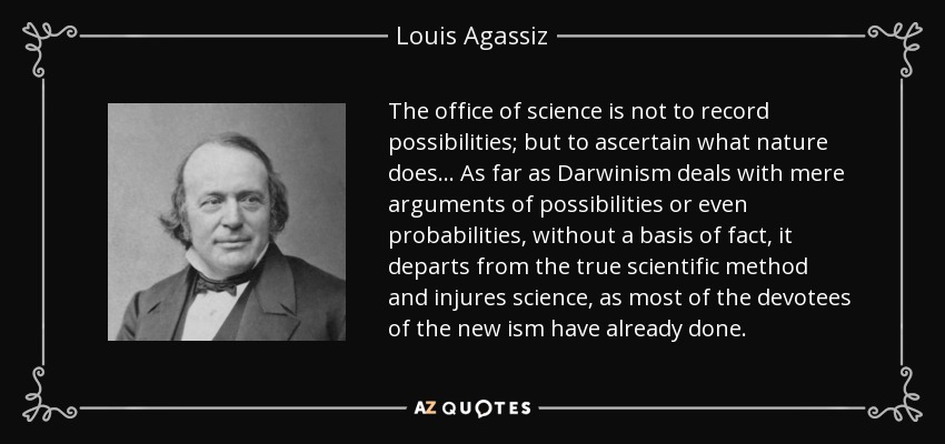 The office of science is not to record possibilities; but to ascertain what nature does ... As far as Darwinism deals with mere arguments of possibilities or even probabilities, without a basis of fact, it departs from the true scientific method and injures science, as most of the devotees of the new ism have already done. - Louis Agassiz