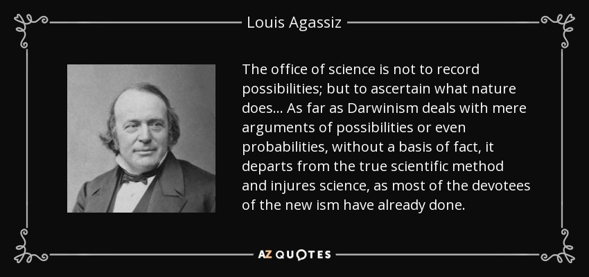 The office of science is not to record possibilities; but to ascertain what nature does ... As far as Darwinism deals with mere arguments of possibilities or even probabilities, without a basis of fact, it departs from the true scientific method and injures science, as most of the devotees of the new ism have already done. - Louis Agassiz