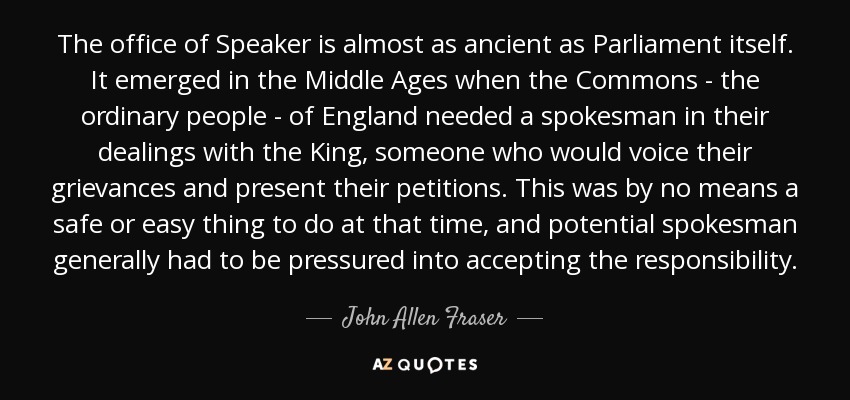 The office of Speaker is almost as ancient as Parliament itself. It emerged in the Middle Ages when the Commons - the ordinary people - of England needed a spokesman in their dealings with the King, someone who would voice their grievances and present their petitions. This was by no means a safe or easy thing to do at that time, and potential spokesman generally had to be pressured into accepting the responsibility. - John Allen Fraser