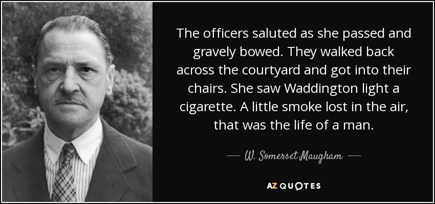 The officers saluted as she passed and gravely bowed. They walked back across the courtyard and got into their chairs. She saw Waddington light a cigarette. A little smoke lost in the air, that was the life of a man. - W. Somerset Maugham