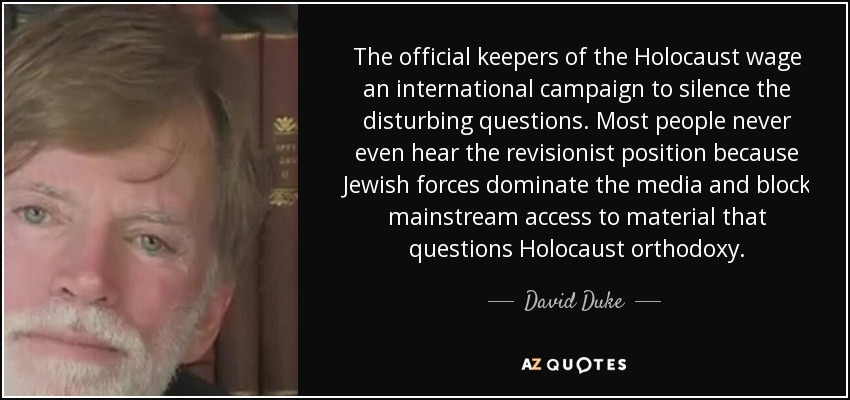 The official keepers of the Holocaust wage an international campaign to silence the disturbing questions. Most people never even hear the revisionist position because Jewish forces dominate the media and block mainstream access to material that questions Holocaust orthodoxy. - David Duke