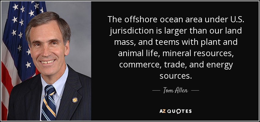 The offshore ocean area under U.S. jurisdiction is larger than our land mass, and teems with plant and animal life, mineral resources, commerce, trade, and energy sources. - Tom Allen