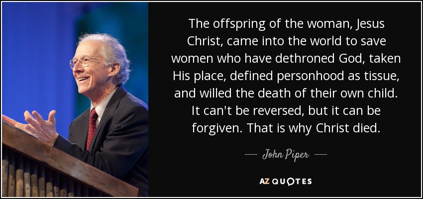 The offspring of the woman, Jesus Christ, came into the world to save women who have dethroned God, taken His place, defined personhood as tissue, and willed the death of their own child. It can't be reversed, but it can be forgiven. That is why Christ died. - John Piper
