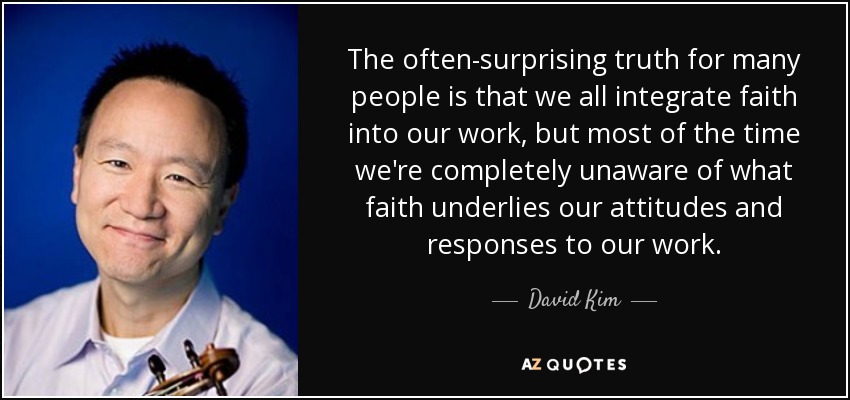 The often-surprising truth for many people is that we all integrate faith into our work, but most of the time we're completely unaware of what faith underlies our attitudes and responses to our work. - David Kim