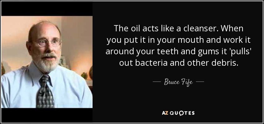 The oil acts like a cleanser. When you put it in your mouth and work it around your teeth and gums it 'pulls' out bacteria and other debris. - Bruce Fife