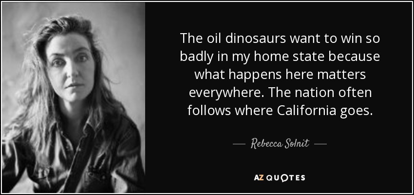 The oil dinosaurs want to win so badly in my home state because what happens here matters everywhere. The nation often follows where California goes. - Rebecca Solnit