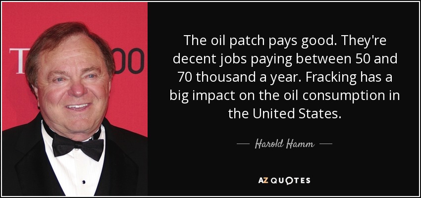 The oil patch pays good. They're decent jobs paying between 50 and 70 thousand a year. Fracking has a big impact on the oil consumption in the United States. - Harold Hamm