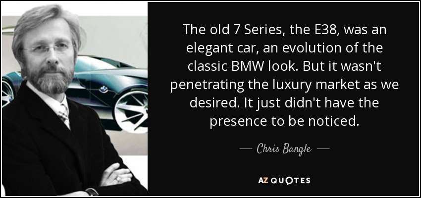 The old 7 Series, the E38, was an elegant car, an evolution of the classic BMW look. But it wasn't penetrating the luxury market as we desired. It just didn't have the presence to be noticed. - Chris Bangle