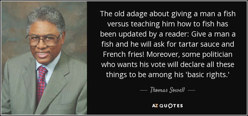 The old adage about giving a man a fish versus teaching him how to fish has been updated by a reader: Give a man a fish and he will ask for tartar sauce and French fries! Moreover, some politician who wants his vote will declare all these things to be among his 'basic rights.' - Thomas Sowell