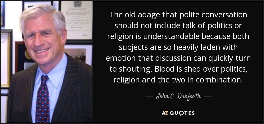 The old adage that polite conversation should not include talk of politics or religion is understandable because both subjects are so heavily laden with emotion that discussion can quickly turn to shouting. Blood is shed over politics, religion and the two in combination. - John C. Danforth