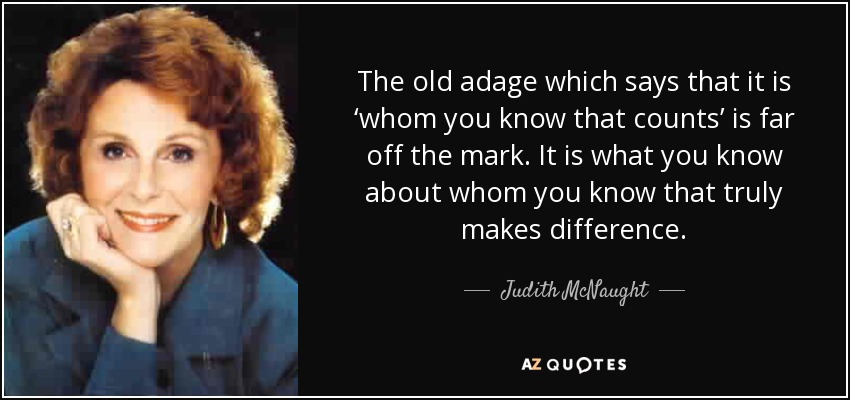 The old adage which says that it is ‘whom you know that counts’ is far off the mark. It is what you know about whom you know that truly makes difference. - Judith McNaught