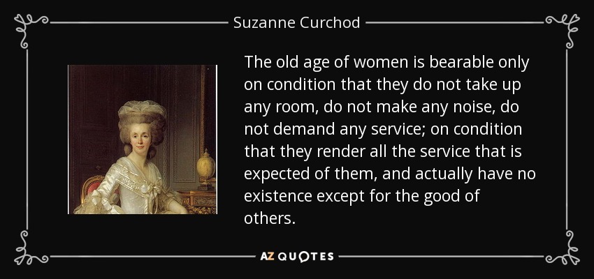 The old age of women is bearable only on condition that they do not take up any room, do not make any noise, do not demand any service; on condition that they render all the service that is expected of them, and actually have no existence except for the good of others. - Suzanne Curchod