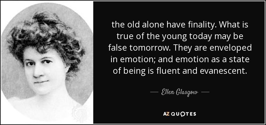 the old alone have finality. What is true of the young today may be false tomorrow. They are enveloped in emotion; and emotion as a state of being is fluent and evanescent. - Ellen Glasgow