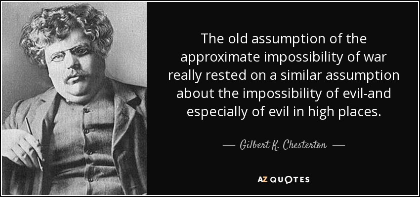 The old assumption of the approximate impossibility of war really rested on a similar assumption about the impossibility of evil-and especially of evil in high places. - Gilbert K. Chesterton