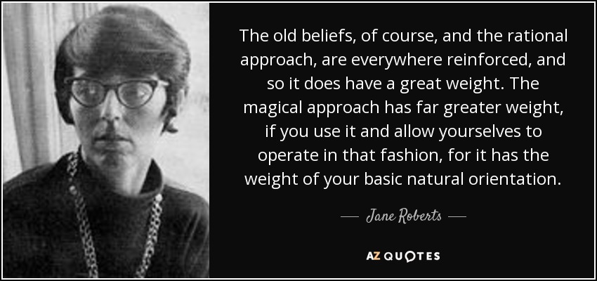 The old beliefs, of course, and the rational approach, are everywhere reinforced, and so it does have a great weight. The magical approach has far greater weight, if you use it and allow yourselves to operate in that fashion, for it has the weight of your basic natural orientation. - Jane Roberts