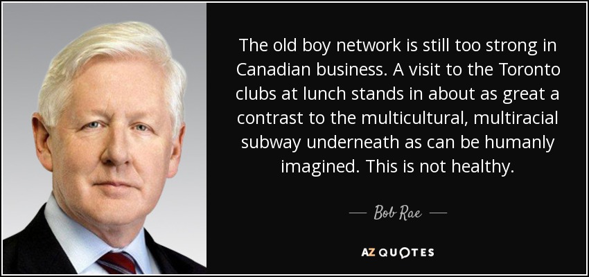 The old boy network is still too strong in Canadian business. A visit to the Toronto clubs at lunch stands in about as great a contrast to the multicultural, multiracial subway underneath as can be humanly imagined. This is not healthy. - Bob Rae