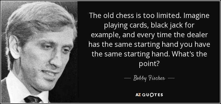 The old chess is too limited. Imagine playing cards, black jack for example, and every time the dealer has the same starting hand you have the same starting hand. What's the point? - Bobby Fischer