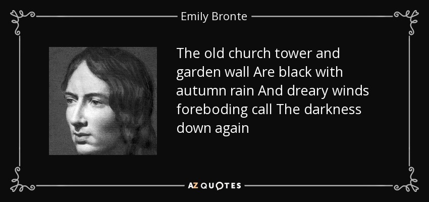 The old church tower and garden wall Are black with autumn rain And dreary winds foreboding call The darkness down again - Emily Bronte
