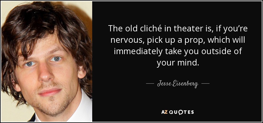 The old cliché in theater is, if you’re nervous, pick up a prop, which will immediately take you outside of your mind. - Jesse Eisenberg