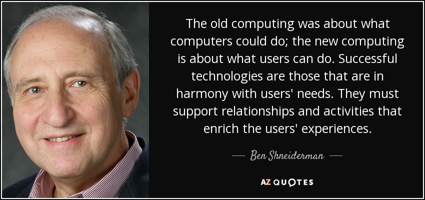 The old computing was about what computers could do; the new computing is about what users can do. Successful technologies are those that are in harmony with users' needs. They must support relationships and activities that enrich the users' experiences. - Ben Shneiderman