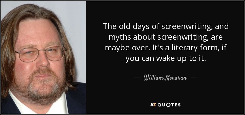 The old days of screenwriting, and myths about screenwriting, are maybe over. It's a literary form, if you can wake up to it. - William Monahan