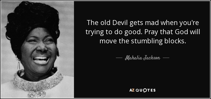 The old Devil gets mad when you're trying to do good. Pray that God will move the stumbling blocks. - Mahalia Jackson