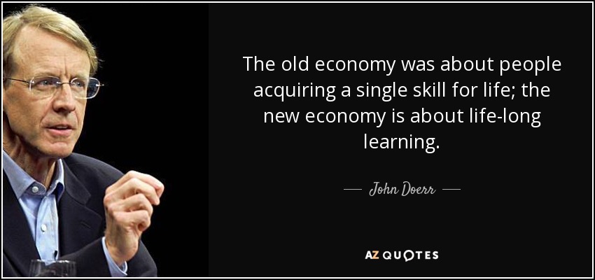 The old economy was about people acquiring a single skill for life; the new economy is about life-long learning. - John Doerr
