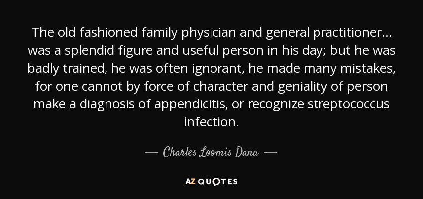The old fashioned family physician and general practitioner ... was a splendid figure and useful person in his day; but he was badly trained, he was often ignorant, he made many mistakes, for one cannot by force of character and geniality of person make a diagnosis of appendicitis, or recognize streptococcus infection. - Charles Loomis Dana