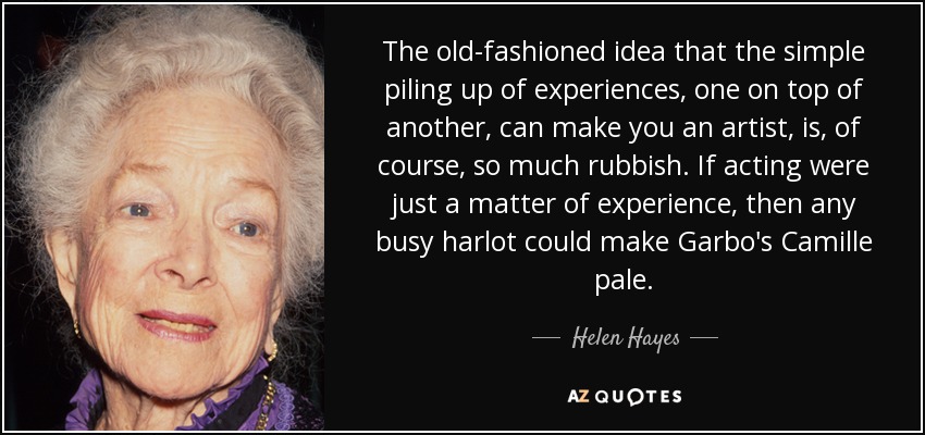 The old-fashioned idea that the simple piling up of experiences, one on top of another, can make you an artist, is, of course, so much rubbish. If acting were just a matter of experience, then any busy harlot could make Garbo's Camille pale. - Helen Hayes