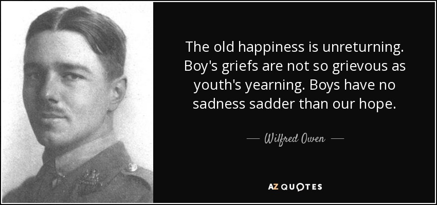 The old happiness is unreturning. Boy's griefs are not so grievous as youth's yearning. Boys have no sadness sadder than our hope. - Wilfred Owen