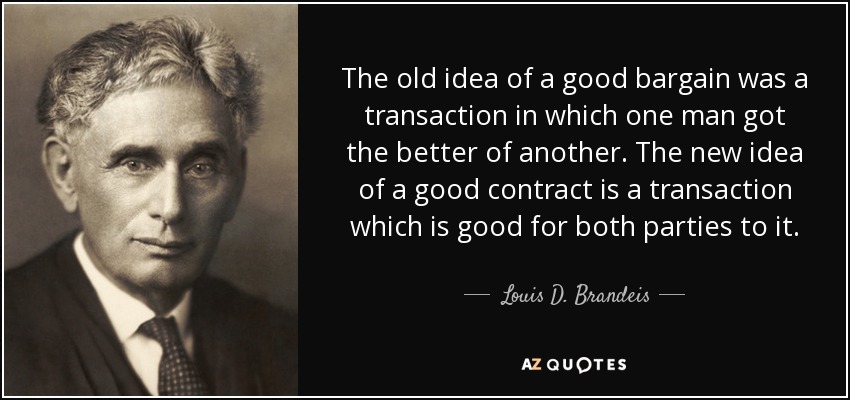 The old idea of a good bargain was a transaction in which one man got the better of another. The new idea of a good contract is a transaction which is good for both parties to it. - Louis D. Brandeis