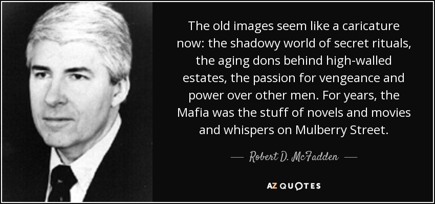 The old images seem like a caricature now: the shadowy world of secret rituals, the aging dons behind high-walled estates, the passion for vengeance and power over other men. For years, the Mafia was the stuff of novels and movies and whispers on Mulberry Street. - Robert D. McFadden