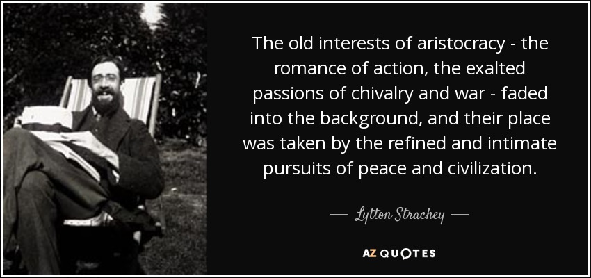 The old interests of aristocracy - the romance of action, the exalted passions of chivalry and war - faded into the background, and their place was taken by the refined and intimate pursuits of peace and civilization. - Lytton Strachey