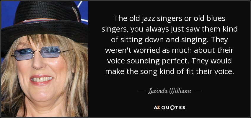 The old jazz singers or old blues singers, you always just saw them kind of sitting down and singing. They weren't worried as much about their voice sounding perfect. They would make the song kind of fit their voice. - Lucinda Williams