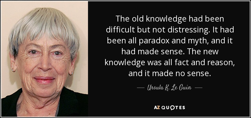 The old knowledge had been difficult but not distressing. It had been all paradox and myth, and it had made sense. The new knowledge was all fact and reason, and it made no sense. - Ursula K. Le Guin