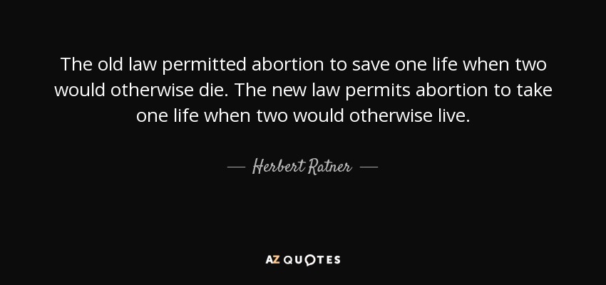 The old law permitted abortion to save one life when two would otherwise die. The new law permits abortion to take one life when two would otherwise live. - Herbert Ratner