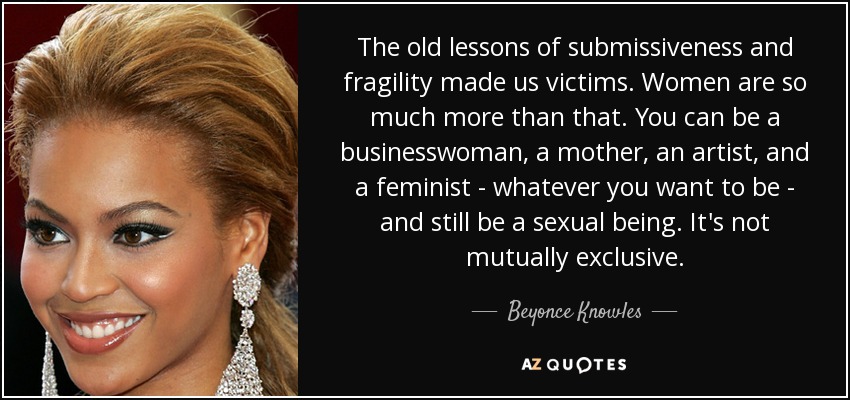 The old lessons of submissiveness and fragility made us victims. Women are so much more than that. You can be a businesswoman, a mother, an artist, and a feminist - whatever you want to be - and still be a sexual being. It's not mutually exclusive. - Beyonce Knowles The old lessons of submissiveness and fragility made us victims. Women are so much more than that. You can be a businesswoman, a mother, an artist, and a feminist - whatever you want to be - and still be a sexual being. It's not mutually exclusive. - Beyonce Knowles
