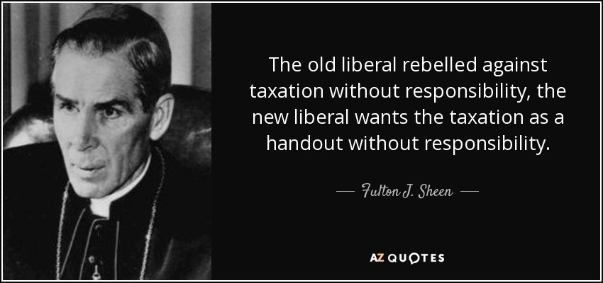 The old liberal rebelled against taxation without responsibility, the new liberal wants the taxation as a handout without responsibility. - Fulton J. Sheen