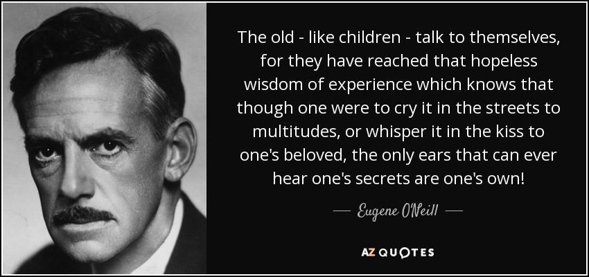 The old - like children - talk to themselves, for they have reached that hopeless wisdom of experience which knows that though one were to cry it in the streets to multitudes, or whisper it in the kiss to one's beloved, the only ears that can ever hear one's secrets are one's own! - Eugene O'Neill