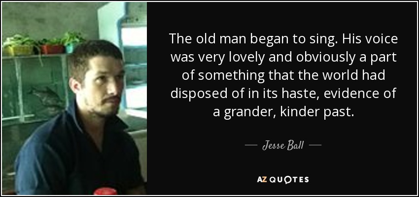 The old man began to sing. His voice was very lovely and obviously a part of something that the world had disposed of in its haste, evidence of a grander, kinder past. - Jesse Ball