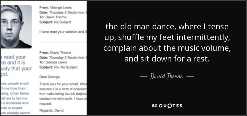 the old man dance, where I tense up, shuffle my feet intermittently, complain about the music volume, and sit down for a rest. - David Thorne