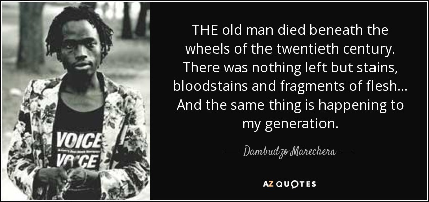 THE old man died beneath the wheels of the twentieth century. There was nothing left but stains, bloodstains and fragments of flesh . . . And the same thing is happening to my generation. - Dambudzo Marechera