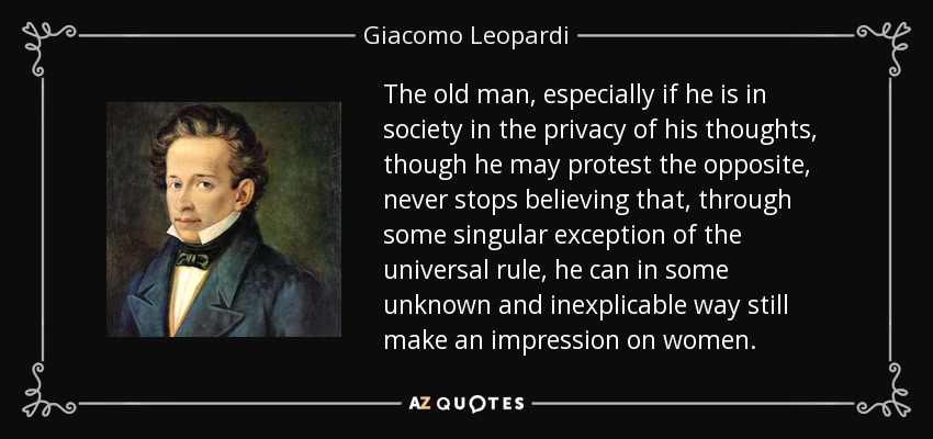 The old man, especially if he is in society in the privacy of his thoughts, though he may protest the opposite, never stops believing that, through some singular exception of the universal rule, he can in some unknown and inexplicable way still make an impression on women. - Giacomo Leopardi