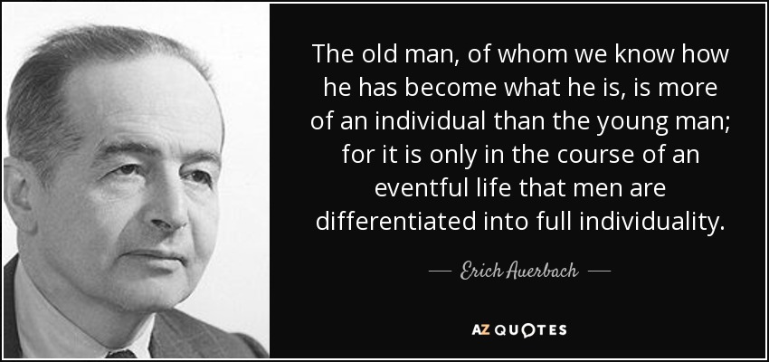The old man, of whom we know how he has become what he is, is more of an individual than the young man; for it is only in the course of an eventful life that men are differentiated into full individuality. - Erich Auerbach