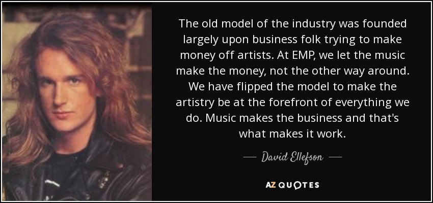 The old model of the industry was founded largely upon business folk trying to make money off artists. At EMP, we let the music make the money, not the other way around. We have flipped the model to make the artistry be at the forefront of everything we do. Music makes the business and that's what makes it work. - David Ellefson