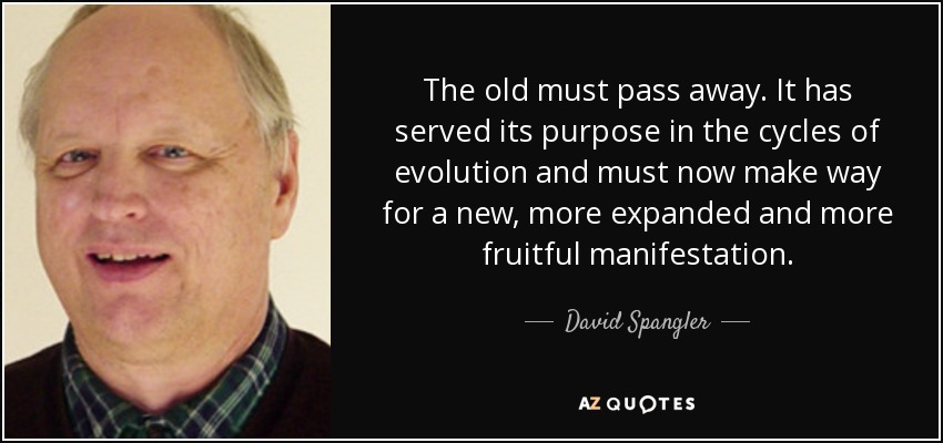 The old must pass away. It has served its purpose in the cycles of evolution and must now make way for a new, more expanded and more fruitful manifestation. - David Spangler