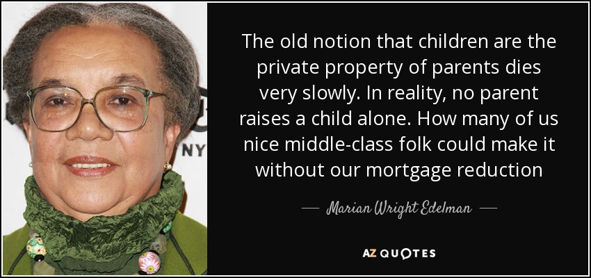 The old notion that children are the private property of parents dies very slowly. In reality, no parent raises a child alone. How many of us nice middle-class folk could make it without our mortgage reduction - Marian Wright Edelman