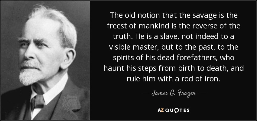 The old notion that the savage is the freest of mankind is the reverse of the truth. He is a slave, not indeed to a visible master, but to the past, to the spirits of his dead forefathers, who haunt his steps from birth to death, and rule him with a rod of iron. - James G. Frazer